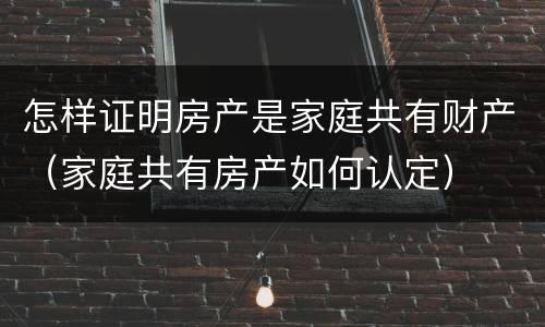 怎样证明房产是家庭共有财产（家庭共有房产如何认定）