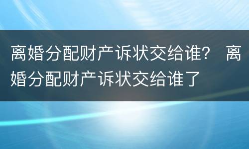 离婚分配财产诉状交给谁？ 离婚分配财产诉状交给谁了