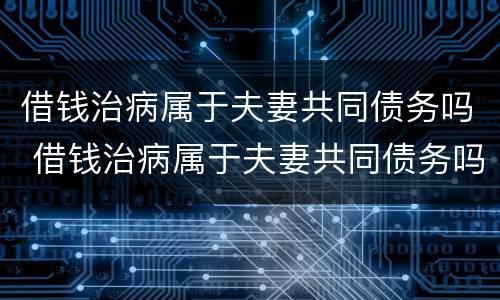 借钱治病属于夫妻共同债务吗 借钱治病属于夫妻共同债务吗为什么