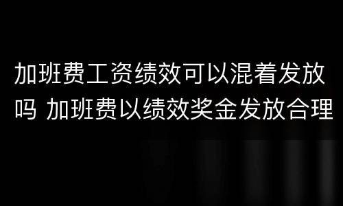 加班费工资绩效可以混着发放吗 加班费以绩效奖金发放合理吗