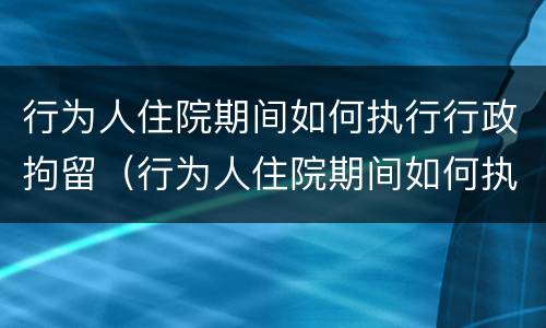 行为人住院期间如何执行行政拘留（行为人住院期间如何执行行政拘留的规定）