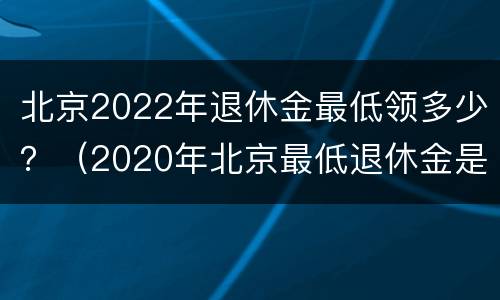 北京2022年退休金最低领多少？（2020年北京最低退休金是多少）