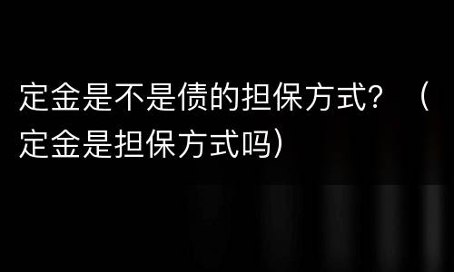 定金是不是债的担保方式？（定金是担保方式吗）