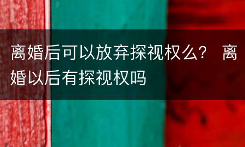 离婚后可以放弃探视权么？ 离婚以后有探视权吗