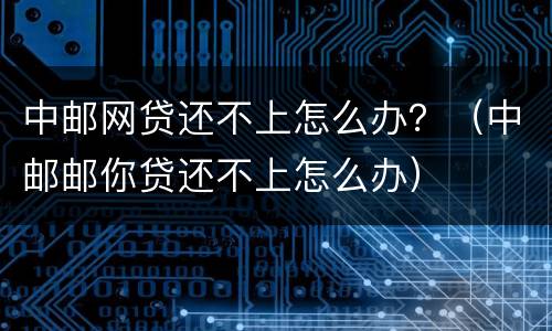 中邮网贷还不上怎么办？（中邮邮你贷还不上怎么办）