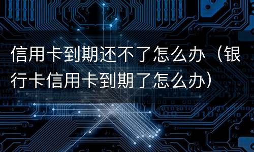 信用卡到期还不了怎么办（银行卡信用卡到期了怎么办）