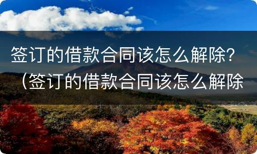 签订的借款合同该怎么解除？（签订的借款合同该怎么解除协议）
