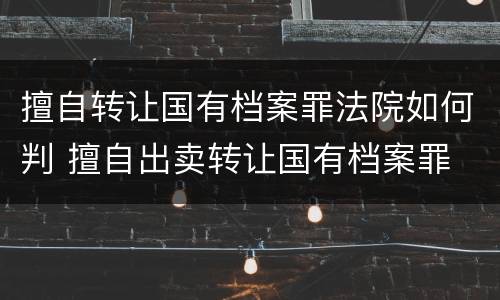 擅自转让国有档案罪法院如何判 擅自出卖转让国有档案罪