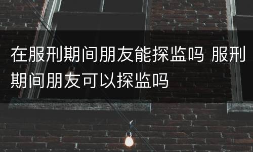 在服刑期间朋友能探监吗 服刑期间朋友可以探监吗