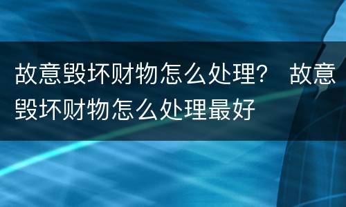 故意毁坏财物怎么处理？ 故意毁坏财物怎么处理最好