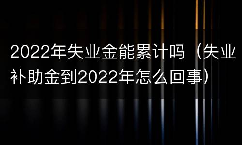 2022年失业金能累计吗（失业补助金到2022年怎么回事）