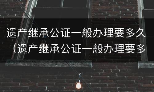 遗产继承公证一般办理要多久（遗产继承公证一般办理要多久能拿到）