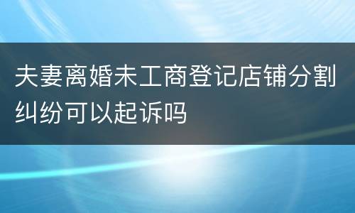 夫妻离婚未工商登记店铺分割纠纷可以起诉吗