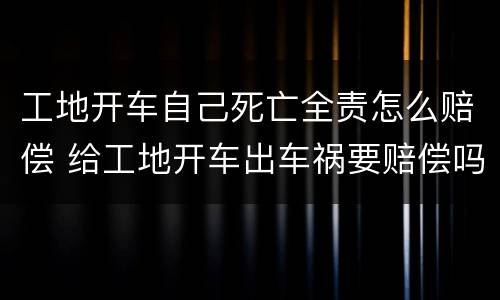 工地开车自己死亡全责怎么赔偿 给工地开车出车祸要赔偿吗