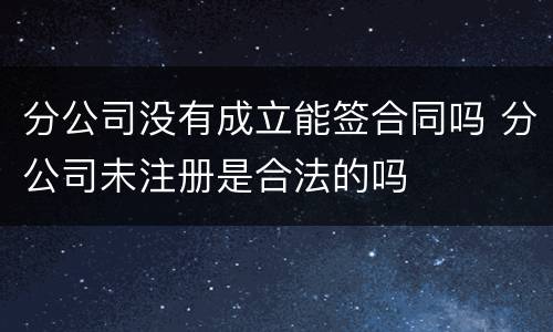 分公司没有成立能签合同吗 分公司未注册是合法的吗