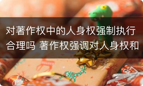 对著作权中的人身权强制执行合理吗 著作权强调对人身权和财产权的双重保护