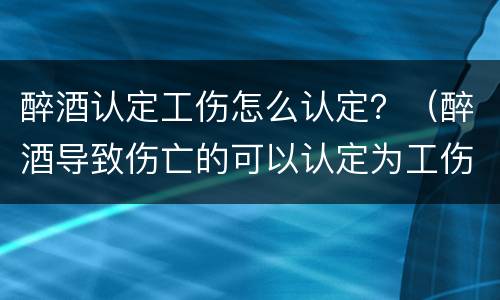 醉酒认定工伤怎么认定？（醉酒导致伤亡的可以认定为工伤吗）