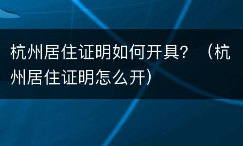 杭州居住证明如何开具？（杭州居住证明怎么开）