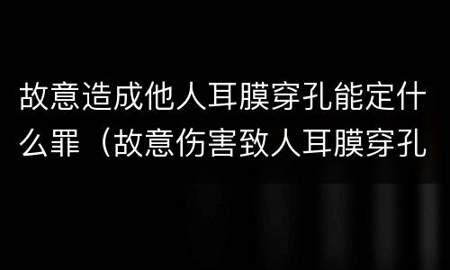 故意造成他人耳膜穿孔能定什么罪（故意伤害致人耳膜穿孔,怎么判）
