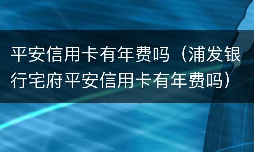 平安信用卡有年费吗（浦发银行宅府平安信用卡有年费吗）