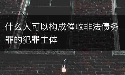 什么人可以构成催收非法债务罪的犯罪主体