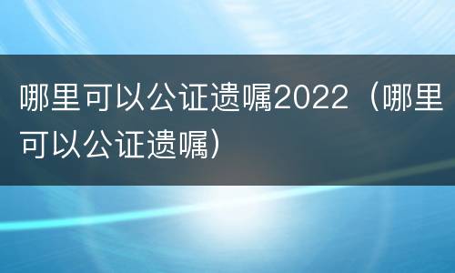 哪里可以公证遗嘱2022（哪里可以公证遗嘱）