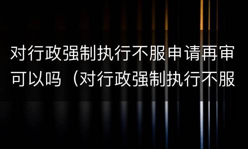 对行政强制执行不服申请再审可以吗（对行政强制执行不服申请再审可以吗）