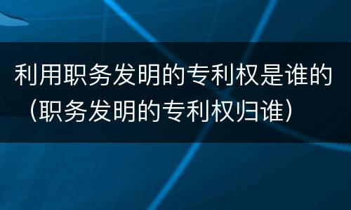 利用职务发明的专利权是谁的（职务发明的专利权归谁）
