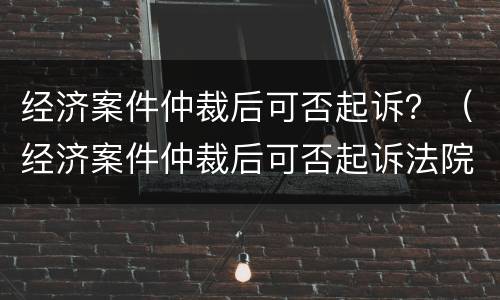 经济案件仲裁后可否起诉？（经济案件仲裁后可否起诉法院）