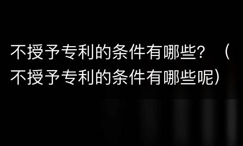 不授予专利的条件有哪些？（不授予专利的条件有哪些呢）