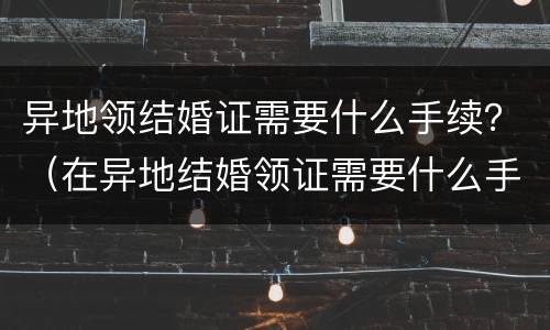 异地领结婚证需要什么手续？（在异地结婚领证需要什么手续）
