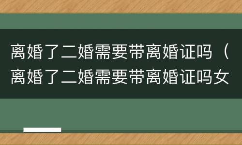 离婚了二婚需要带离婚证吗（离婚了二婚需要带离婚证吗女方）