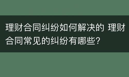 理财合同纠纷如何解决的 理财合同常见的纠纷有哪些?