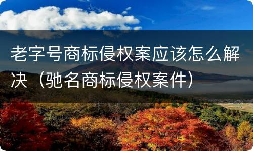 老字号商标侵权案应该怎么解决（驰名商标侵权案件）