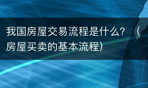 我国房屋交易流程是什么？（房屋买卖的基本流程）