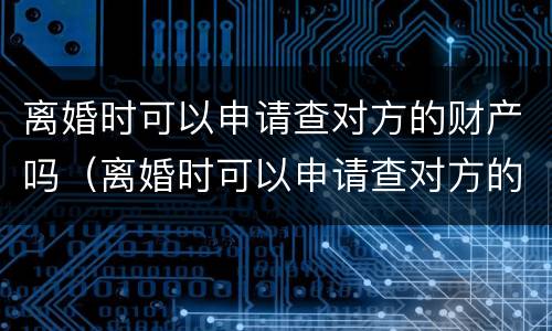 离婚时可以申请查对方的财产吗（离婚时可以申请查对方的财产吗怎么查）