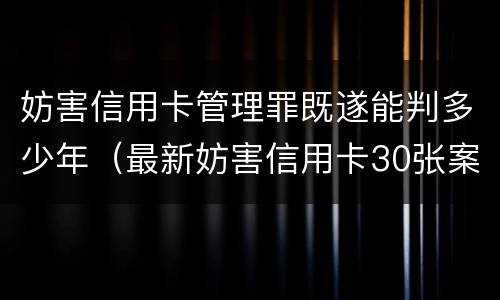妨害信用卡管理罪既遂能判多少年（最新妨害信用卡30张案例）
