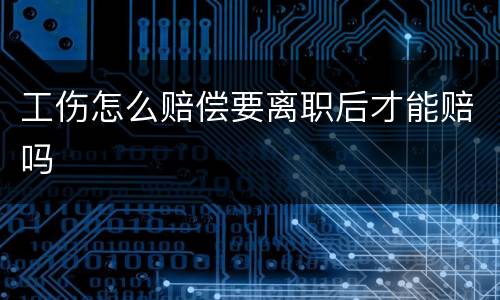 工伤怎么赔偿要离职后才能赔吗