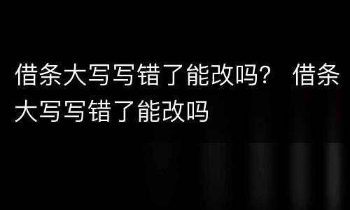 借条大写写错了能改吗？ 借条大写写错了能改吗