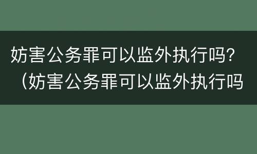 妨害公务罪可以监外执行吗？（妨害公务罪可以监外执行吗判几年）