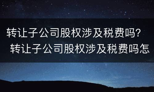 转让子公司股权涉及税费吗？ 转让子公司股权涉及税费吗怎么交