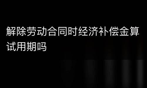 解除劳动合同时经济补偿金算试用期吗