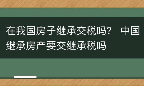在我国房子继承交税吗？ 中国继承房产要交继承税吗