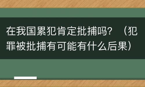 在我国累犯肯定批捕吗？（犯罪被批捕有可能有什么后果）