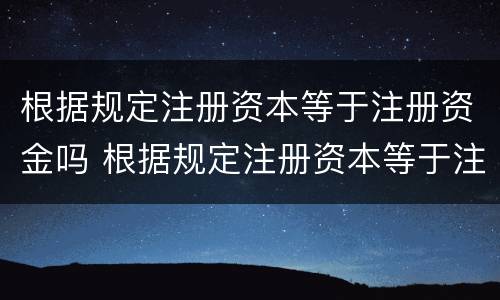 根据规定注册资本等于注册资金吗 根据规定注册资本等于注册资金吗对吗