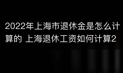 2022年上海市退休金是怎么计算的 上海退休工资如何计算2020