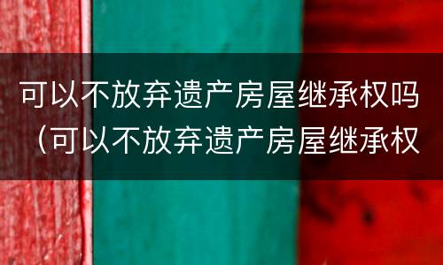 可以不放弃遗产房屋继承权吗（可以不放弃遗产房屋继承权吗）