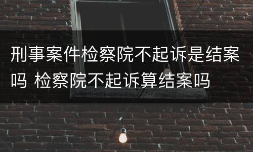 刑事案件检察院不起诉是结案吗 检察院不起诉算结案吗