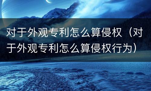 对于外观专利怎么算侵权（对于外观专利怎么算侵权行为）