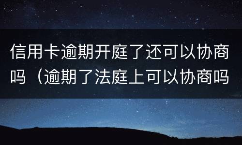 信用卡逾期开庭了还可以协商吗（逾期了法庭上可以协商吗）